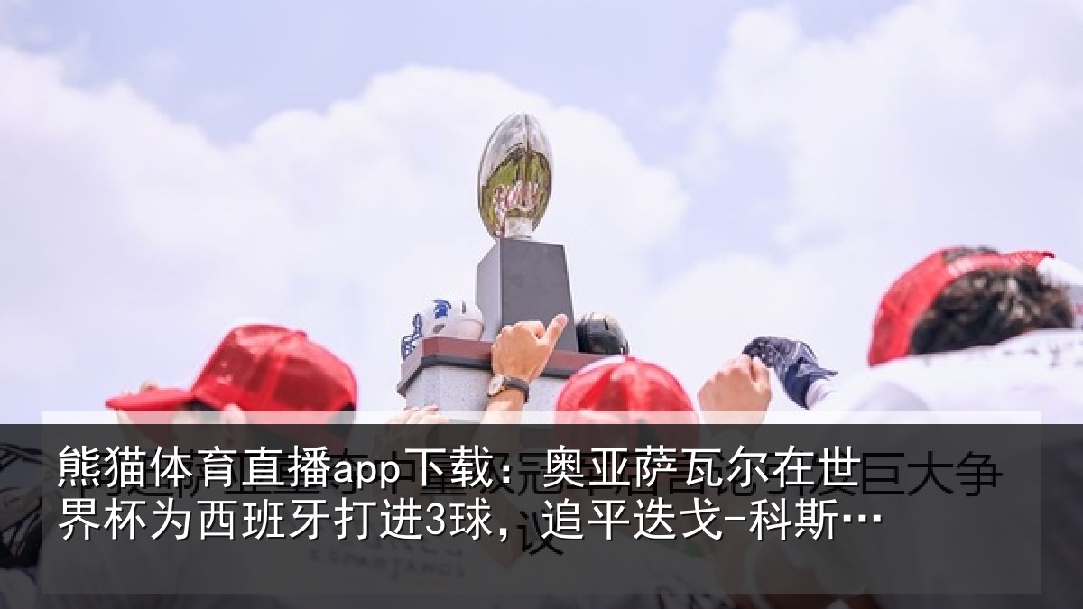 熊猫体育直播app下载：奥亚萨瓦尔在世界杯为西班牙打进3球，追平迭戈-科斯塔、莫拉塔
