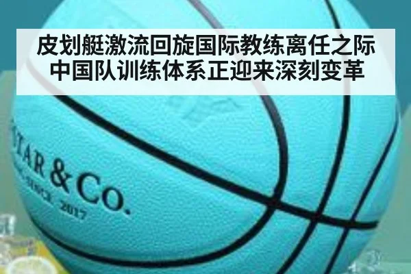 皮划艇激流回旋国际教练离任之际中国队训练体系正迎来深刻变革